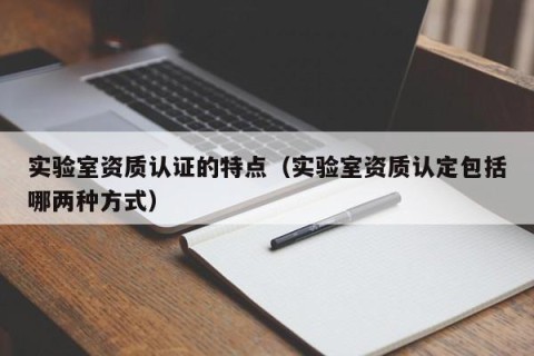 实验室资质认证的特点（实验室资质认定包括哪两种方式）