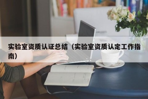 实验室资质认证总结（实验室资质认定工作指南）