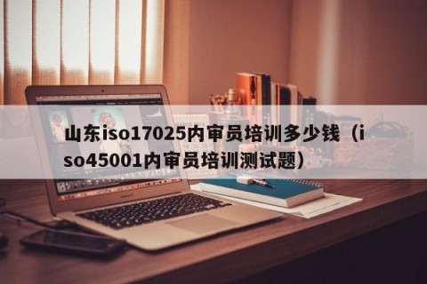山东iso17025内审员培训多少钱（iso45001内审员培训测试题）