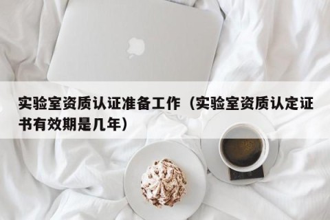 实验室资质认证准备工作（实验室资质认定证书有效期是几年）
