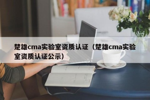 楚雄cma实验室资质认证（楚雄cma实验室资质认证公示）