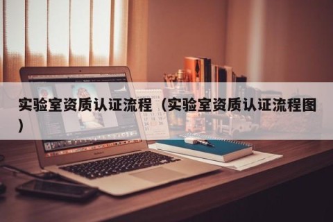 实验室资质认证流程（实验室资质认证流程图）