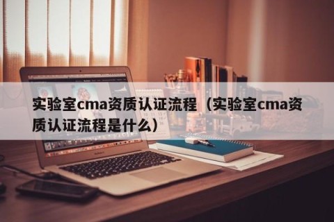 实验室cma资质认证流程（实验室cma资质认证流程是什么）