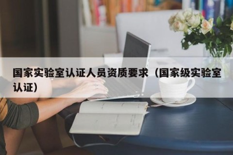 国家实验室认证人员资质要求（国家级实验室认证）