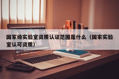 国家级实验室资质认证范围是什么（国家实验室认可资质）