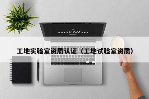工地实验室资质认证（工地试验室资质）