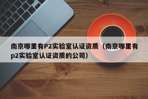 南京哪里有P2实验室认证资质（南京哪里有p2实验室认证资质的公司）