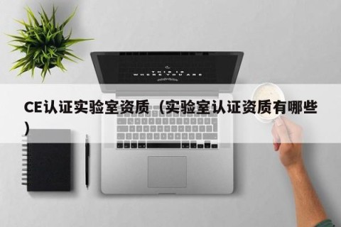 CE认证实验室资质（实验室认证资质有哪些）