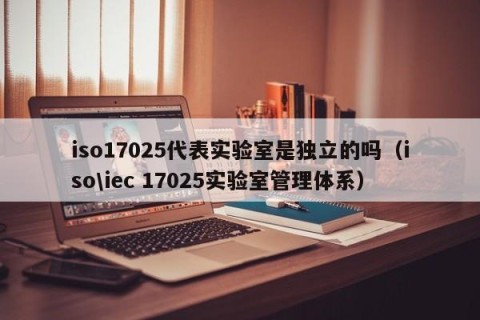 iso17025代表实验室是独立的吗（iso\iec 17025实验室管理体系）