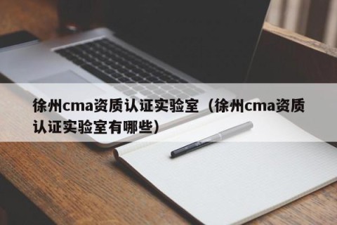徐州cma资质认证实验室（徐州cma资质认证实验室有哪些）