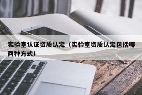 实验室认证资质认定（实验室资质认定包括哪两种方式）