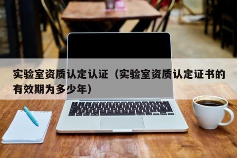 实验室资质认定认证（实验室资质认定证书的有效期为多少年）