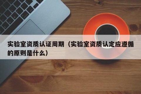 实验室资质认证周期（实验室资质认定应遵循的原则是什么）