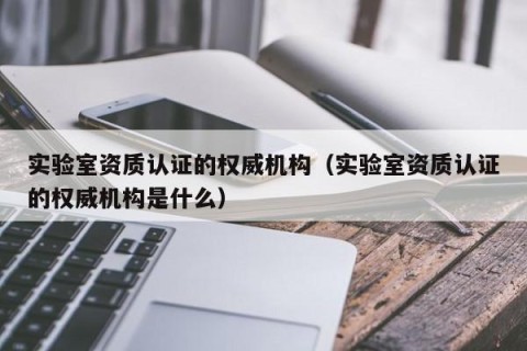 实验室资质认证的权威机构（实验室资质认证的权威机构是什么）
