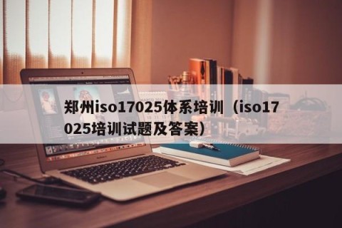 郑州iso17025体系培训（iso17025培训试题及答案）