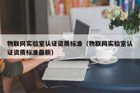 物联网实验室认证资质标准（物联网实验室认证资质标准最新）