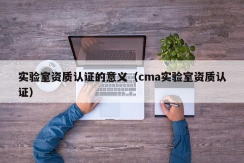 实验室资质认证的意义（cma实验室资质认证）