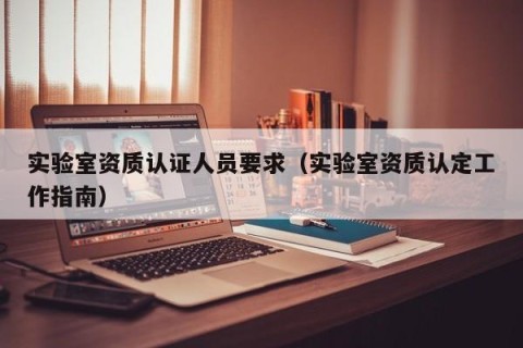 实验室资质认证人员要求（实验室资质认定工作指南）