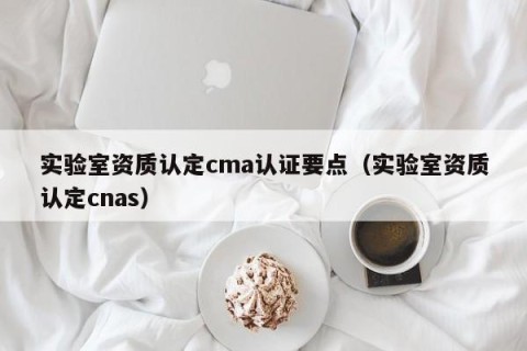 实验室资质认定cma认证要点（实验室资质认定cnas）
