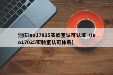 迪庆iso17025实验室认可认证（iso17025实验室认可体系）