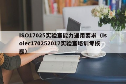 ISO17025实验室能力通用要求（isoiec170252017实验室培训考核题）