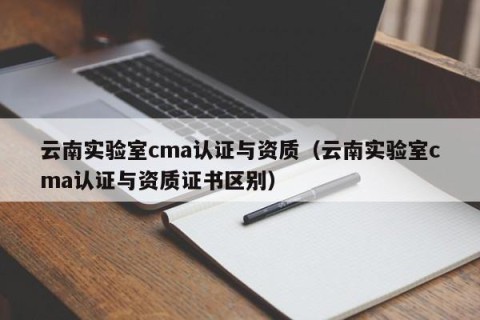 云南实验室cma认证与资质（云南实验室cma认证与资质证书区别）