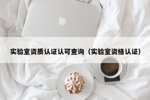 实验室资质认证认可查询（实验室资格认证）