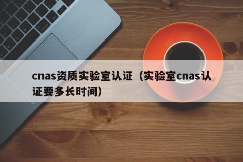 cnas资质实验室认证（实验室cnas认证要多长时间）