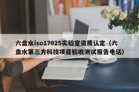六盘水iso17025实验室资质认定（六盘水第三方科技项目验收测试报告电话）