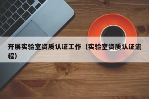 开展实验室资质认证工作（实验室资质认证流程）
