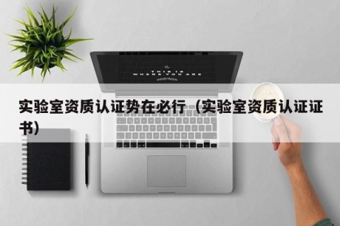 实验室资质认证势在必行（实验室资质认证证书）