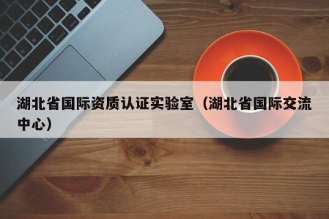 湖北省国际资质认证实验室（湖北省国际交流中心）