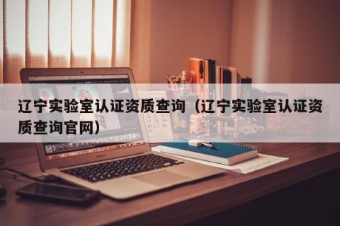 辽宁实验室认证资质查询（辽宁实验室认证资质查询官网）
