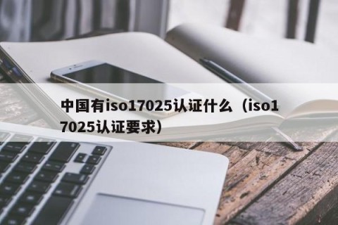 中国有iso17025认证什么（iso17025认证要求）