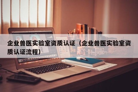 企业兽医实验室资质认证（企业兽医实验室资质认证流程）