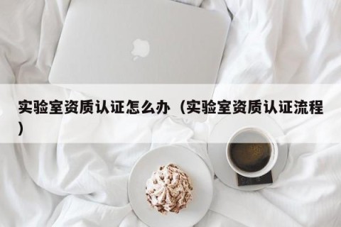 实验室资质认证怎么办（实验室资质认证流程）