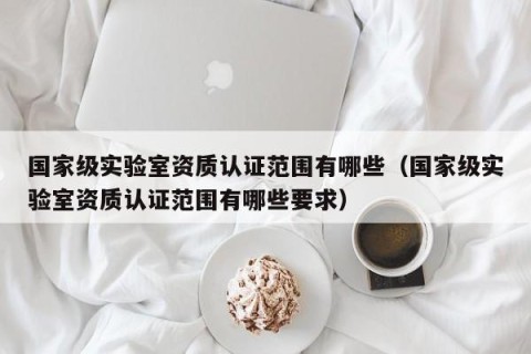 国家级实验室资质认证范围有哪些（国家级实验室资质认证范围有哪些要求）