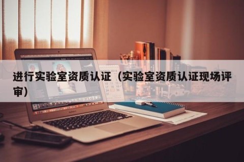进行实验室资质认证（实验室资质认证现场评审）
