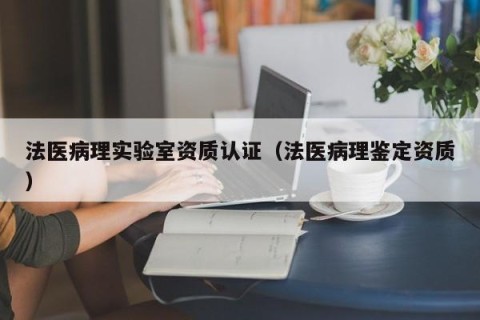 法医病理实验室资质认证（法医病理鉴定资质）