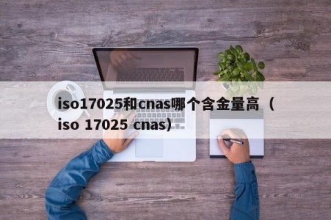 iso17025和cnas哪个含金量高（iso 17025 cnas）