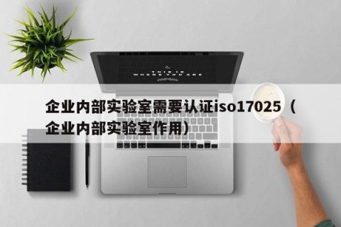企业内部实验室需要认证iso17025（企业内部实验室作用）