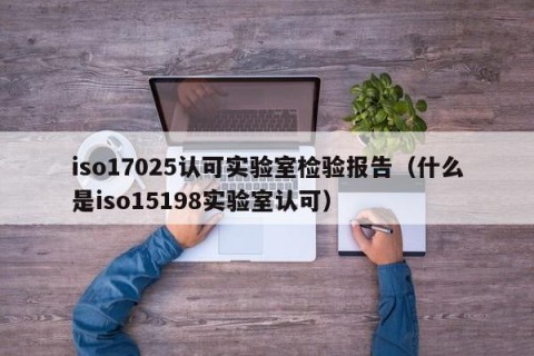 iso17025认可实验室检验报告（什么是iso15198实验室认可）