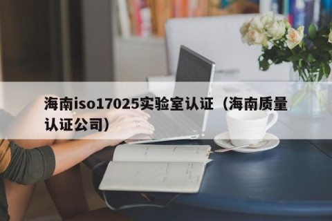 海南iso17025实验室认证（海南质量认证公司）