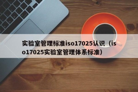 实验室管理标准iso17025认识（iso17025实验室管理体系标准）