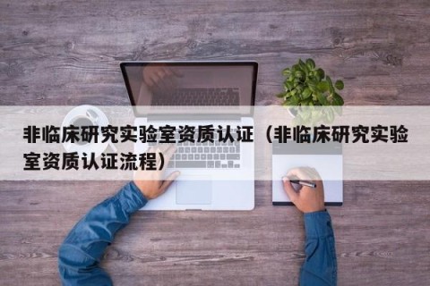 非临床研究实验室资质认证（非临床研究实验室资质认证流程）