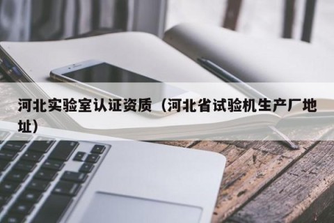 河北实验室认证资质（河北省试验机生产厂地址）