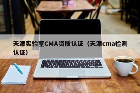 天津实验室CMA资质认证（天津cma检测认证）