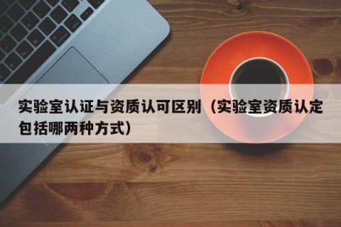实验室认证与资质认可区别（实验室资质认定包括哪两种方式）