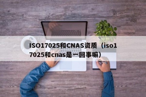 ISO17025和CNAS资质（iso17025和cnas是一回事嘛）