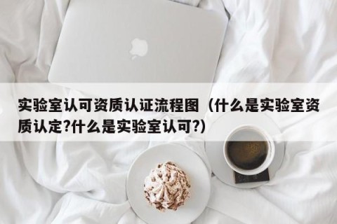 实验室认可资质认证流程图（什么是实验室资质认定?什么是实验室认可?）